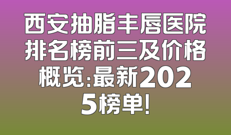 西安抽脂丰唇医院排名榜前三及价格概览：最新2025榜单！