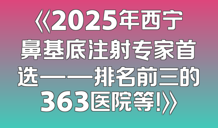 《2025年西宁鼻基底注射专家首选——排名前三的363医院等！》