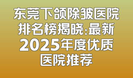 东莞下颌除皱医院排名榜揭晓：最新2025年度优质医院推荐