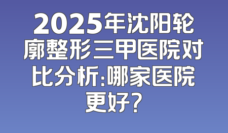2025年沈阳轮廓整形三甲医院对比分析：哪家医院更好？
