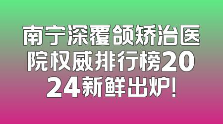 南宁深覆颌矫治医院权威排行榜2024新鲜出炉！