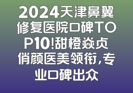 2024天津鼻翼修复医院口碑TOP10！甜橙焱贞俏颜医美领衔，专业口碑出众