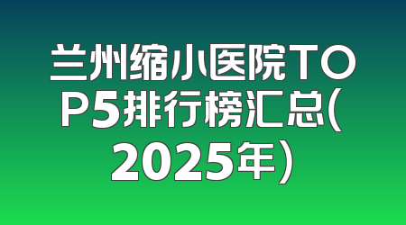 兰州缩小医院TOP5排行榜汇总（2025年）