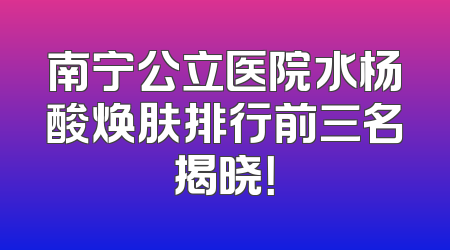 南宁公立医院水杨酸焕肤排行前三名揭晓！