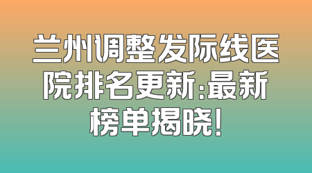 兰州调整发际线医院排名更新：最新榜单揭晓！