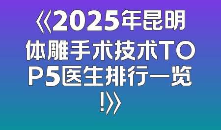 《2025年昆明体雕手术技术TOP5医生排行一览！》
