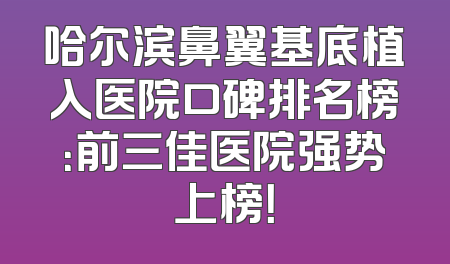 哈尔滨鼻翼基底植入医院口碑排名榜：前三佳医院强势上榜！