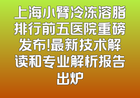 上海小臂冷冻溶脂排行前五医院重磅发布！最新技术解读和专业解析报告出炉