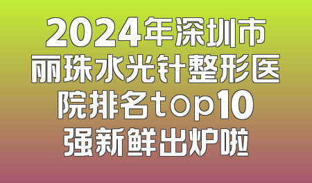 2024年深圳市丽珠水光针整形医院排名top10强新鲜出炉啦
