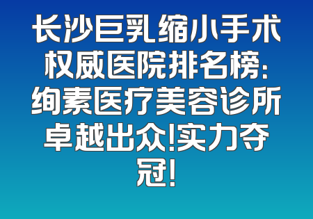 长沙巨乳缩小手术权威医院排名榜：绚素医疗美容诊所卓越出众！实力夺冠！
