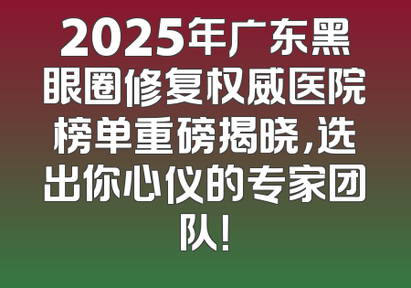 2025年广东黑眼圈修复权威医院榜单重磅揭晓，选出你心仪的专家团队！