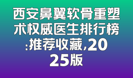 西安鼻翼软骨重塑术权威医生排行榜：推荐收藏，2025版