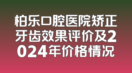 柏乐口腔医院矫正牙齿效果评价及2024年价格情况