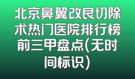 北京鼻翼改良切除术热门医院排行榜前三甲盘点（无时间标识）