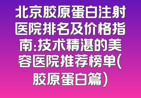北京胶原蛋白注射医院排名及价格指南：技术精湛的美容医院推荐榜单（胶原蛋白篇）