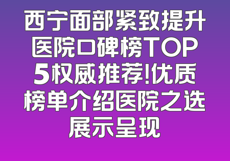 西宁面部紧致提升医院口碑榜TOP5权威推荐！优质榜单介绍医院之选展示呈现