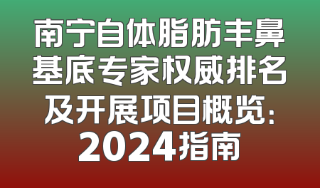 南宁自体脂肪丰鼻基底专家权威排名及开展项目概览：2024指南