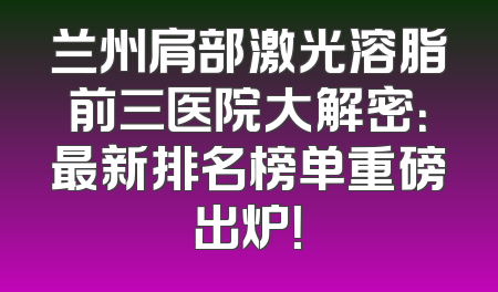 兰州肩部激光溶脂前三医院大解密：最新排名榜单重磅出炉！