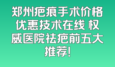 郑州疤痕手术价格优惠技术在线 权威医院祛疤前五大推荐！