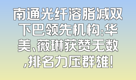 南通光纤溶脂减双下巴领先机构：华美、薇琳获赞无数，排名力压群雄！