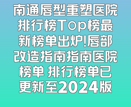 南通唇型重塑医院排行榜Top榜最新榜单出炉！唇部改造指南指南医院榜单 排行榜单已更新至2024版