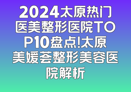 2024太原热门医美整形医院TOP10盘点！太原美媛荟整形美容医院解析