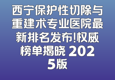 西宁保护性切除与重建术专业医院最新排名发布！权威榜单揭晓 2025版