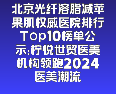 北京光纤溶脂减苹果肌权威医院排行Top10榜单公示：柠悦世贸医美机构领跑2024医美潮流