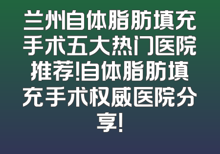 兰州自体脂肪填充手术五大热门医院推荐！自体脂肪填充手术权威医院分享！