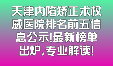 天津内陷矫正术权威医院排名前五信息公示！最新榜单出炉，专业解读！