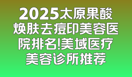 2025太原果酸焕肤去痘印美容医院排名！美域医疗美容诊所推荐