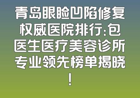 青岛眼睑凹陷修复权威医院排行：包医生医疗美容诊所专业领先榜单揭晓！
