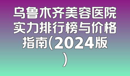 乌鲁木齐美容医院实力排行榜与价格指南（2024版）