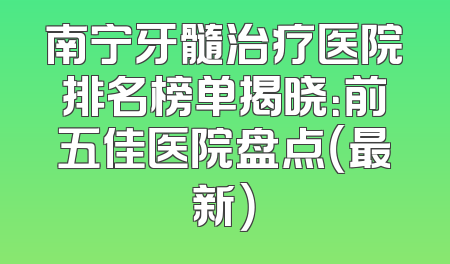 南宁牙髓治疗医院排名榜单揭晓：前五佳医院盘点（最新）