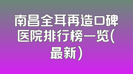 南昌全耳再造口碑医院排行榜一览（最新）
