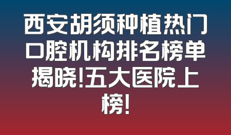 西安胡须种植热门口腔机构排名榜单揭晓！五大医院上榜！