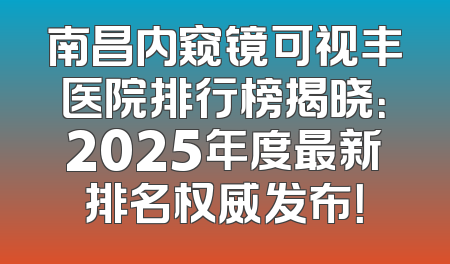 南昌内窥镜可视丰医院排行榜揭晓：2025年度最新排名权威发布！