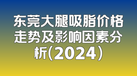 东莞大腿吸脂价格走势及影响因素分析（2024）