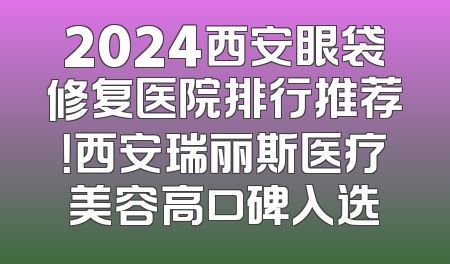 2024西安眼袋修复医院排行推荐！西安瑞丽斯医疗美容高口碑入选