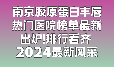 南京胶原蛋白丰唇热门医院榜单最新出炉！排行看齐 2024最新风采