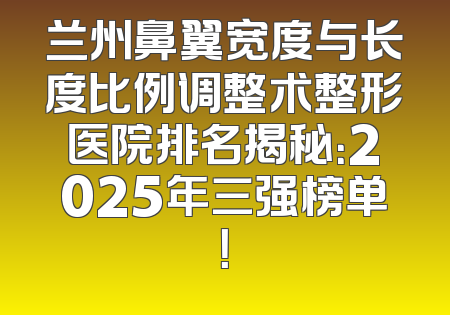 兰州鼻翼宽度与长度比例调整术整形医院排名揭秘：2025年三强榜单！