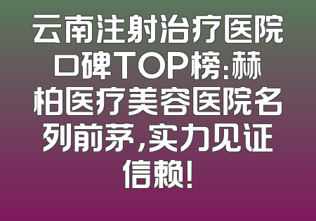 云南注射治疗医院口碑TOP榜：赫柏医疗美容医院名列前茅，实力见证信赖！