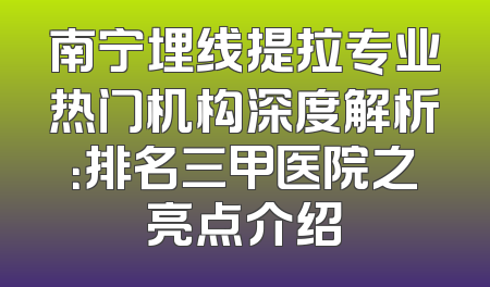 南宁埋线提拉专业热门机构深度解析：排名三甲医院之亮点介绍