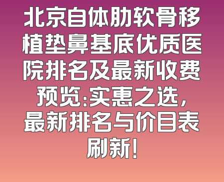 北京自体肋软骨移植垫鼻基底优质医院排名及最新收费预览：实惠之选，最新排名与价目表刷新！