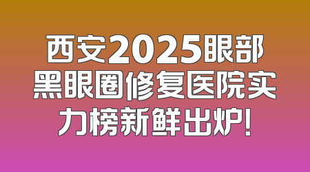 西安2025眼部黑眼圈修复医院实力榜新鲜出炉！