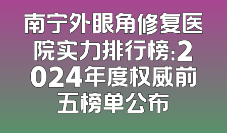 南宁外眼角修复医院实力排行榜：2024年度权威前五榜单公布