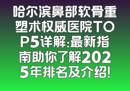 哈尔滨鼻部软骨重塑术权威医院TOP5详解：最新指南助你了解2025年排名及介绍！