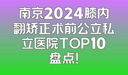 南京2024膝内翻矫正术前公立私立医院TOP10盘点！