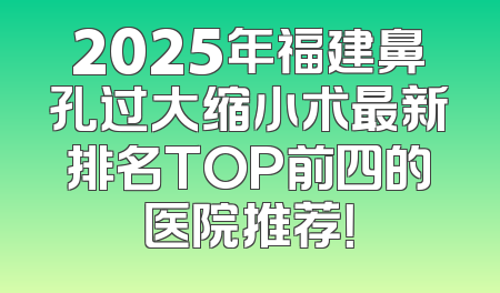 2025年福建鼻孔过大缩小术最新排名TOP前四的医院推荐！