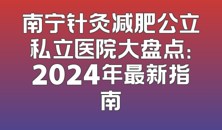 南宁针灸减肥公立私立医院大盘点：2024年最新指南